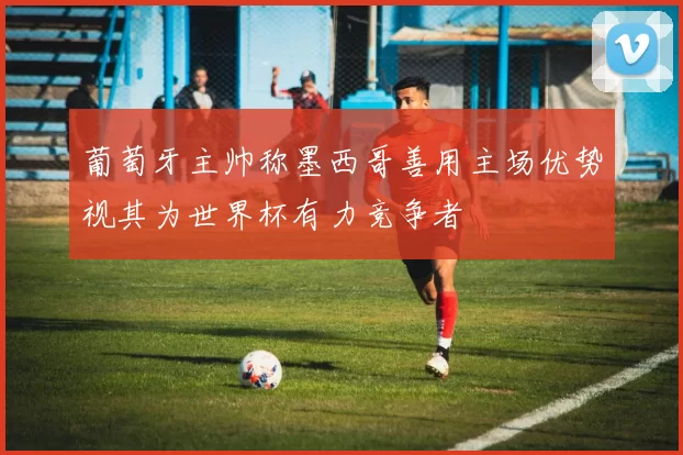 葡萄牙主帅称墨西哥善用主场优势视其为世界杯有力竞争者