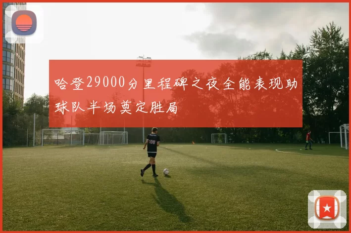哈登29000分里程碑之夜全能表现助球队半场奠定胜局