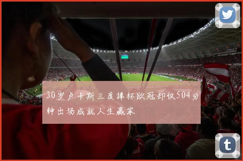 30岁卢卡斯三度捧杯欧冠却仅504分钟出场成就人生赢家