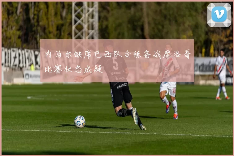内马尔缺席巴西队合练备战摩洛哥比赛状态成疑