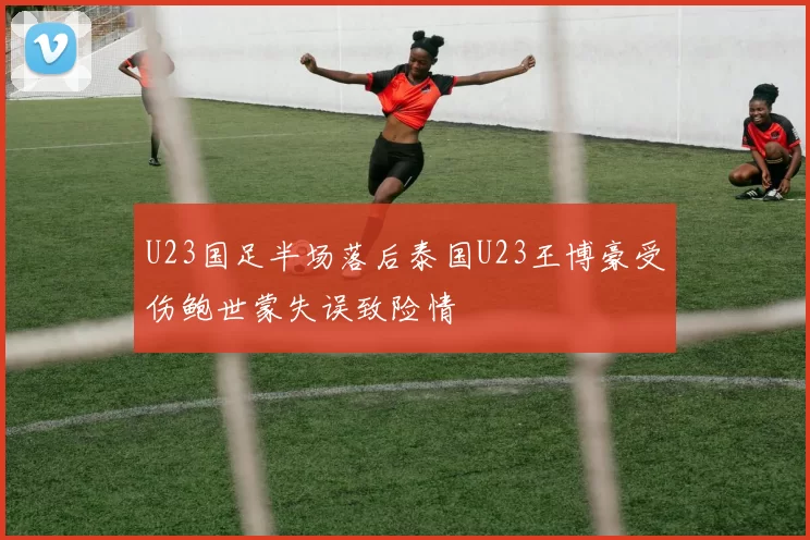 U23国足半场落后泰国U23王博豪受伤鲍世蒙失误致险情