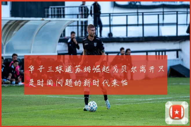 华子三球道苏姆崛起戈贝尔离开只是时间问题的新时代来临