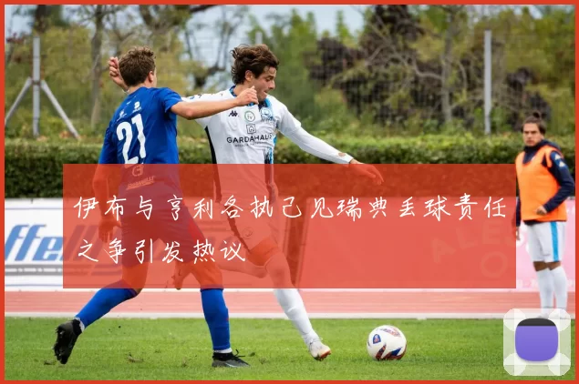 伊布与亨利各执己见瑞典丢球责任之争引发热议