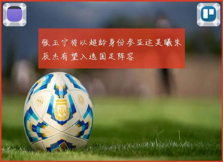 张玉宁将以超龄身份参亚运吴曦朱辰杰有望入选国足阵容