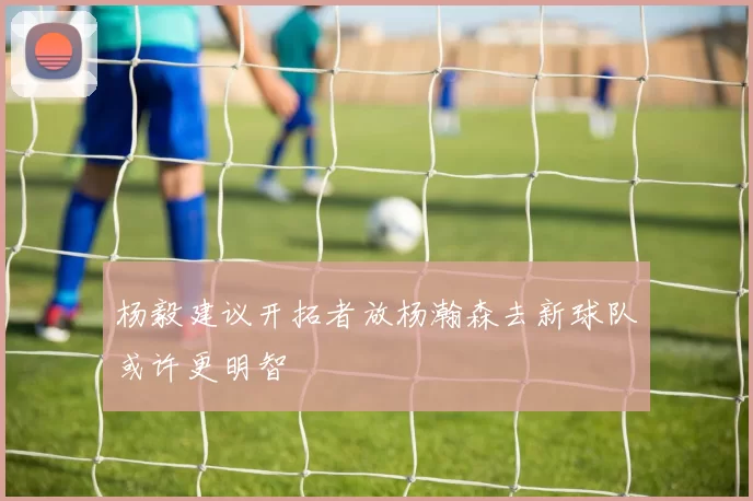 杨毅建议开拓者放杨瀚森去新球队或许更明智