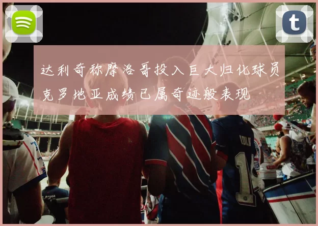 达利奇称摩洛哥投入巨大归化球员克罗地亚成绩已属奇迹般表现