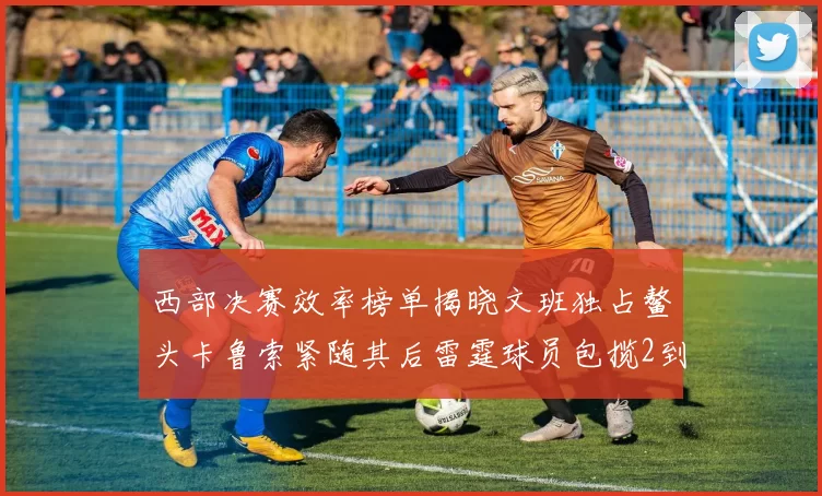 西部决赛效率榜单揭晓文班独占鳌头卡鲁索紧随其后雷霆球员包揽2到5名