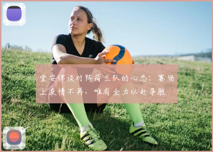 堂安律谈对阵荷兰队的心态：赛场上友情不再，唯有全力以赴争胜
