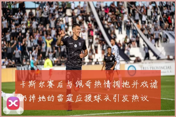 卡斯尔赛后与佩奇热情拥抱并戏谑扔掉她的雷霆应援球衣引发热议