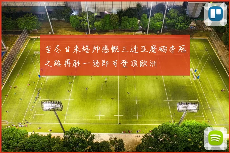苦尽甘来塔帅感慨三连亚磨砺夺冠之路再胜一场即可登顶欧洲