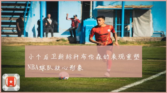 小个后卫新标杆布伦森的表现重塑NBA球队核心形象