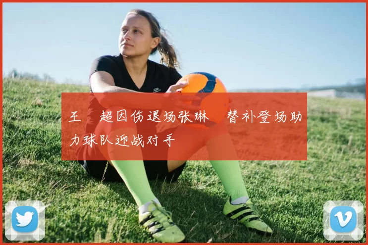 王燊超因伤退场张琳芃替补登场助力球队迎战对手