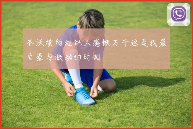 齐沃续约经纪人感慨万千这是我最自豪与激动的时刻