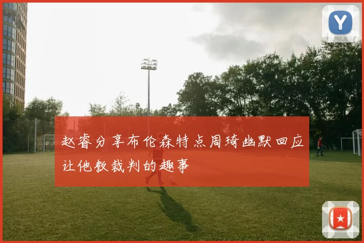 赵睿分享布伦森特点周琦幽默回应让他教裁判的趣事