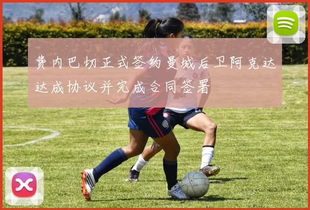 费内巴切正式签约曼城后卫阿克达达成协议并完成合同签署