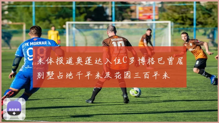 米体报道奥蓬达入住C罗博格巴曾居别墅占地千平米及花园三百平米