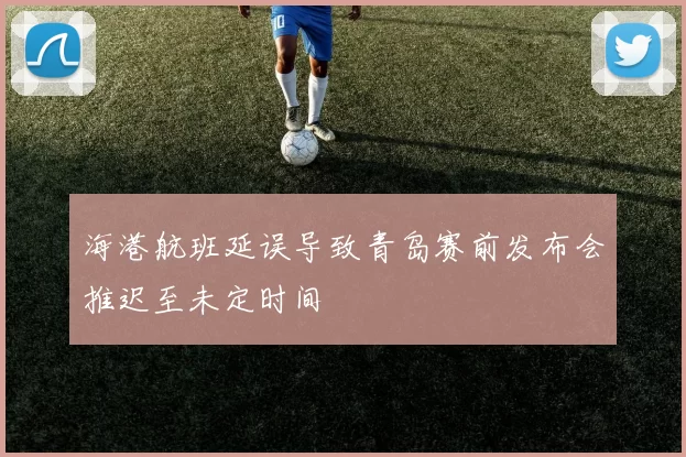 海港航班延误导致青岛赛前发布会推迟至未定时间