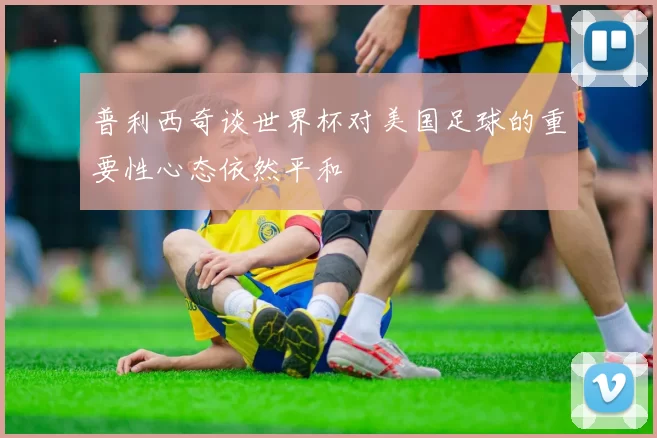 普利西奇谈世界杯对美国足球的重要性心态依然平和