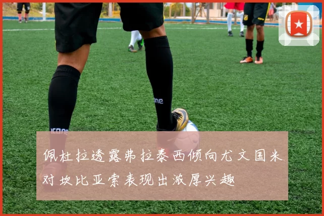 佩杜拉透露弗拉泰西倾向尤文国米对坎比亚索表现出浓厚兴趣