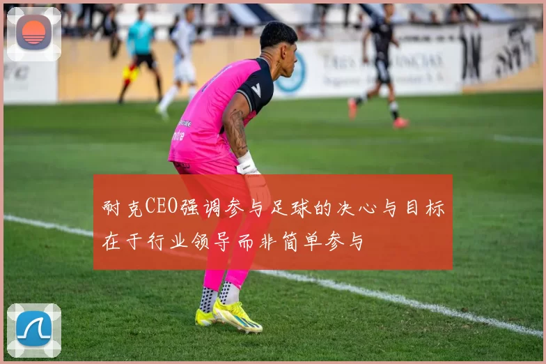 耐克CEO强调参与足球的决心与目标在于行业领导而非简单参与