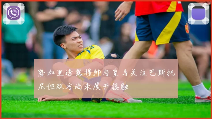 隆加里透露穆帅与皇马关注巴斯托尼但双方尚未展开接触
