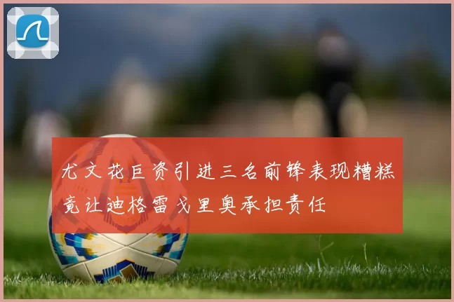 尤文花巨资引进三名前锋表现糟糕竟让迪格雷戈里奥承担责任