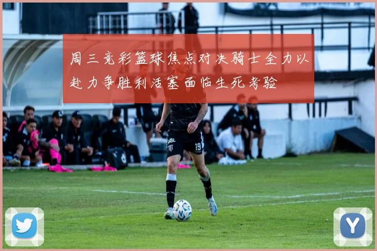 周三竞彩篮球焦点对决骑士全力以赴力争胜利活塞面临生死考验