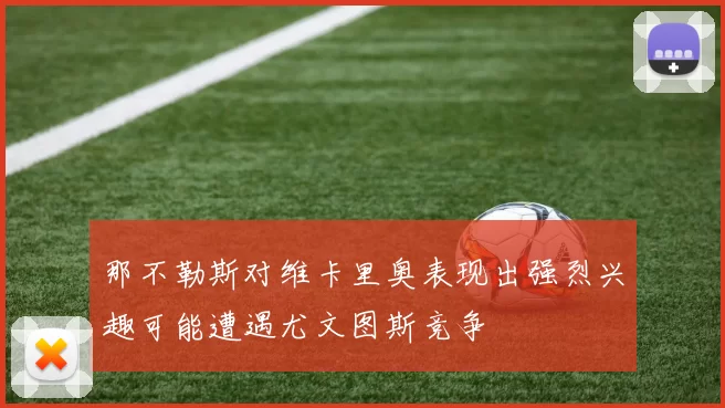 那不勒斯对维卡里奥表现出强烈兴趣可能遭遇尤文图斯竞争
