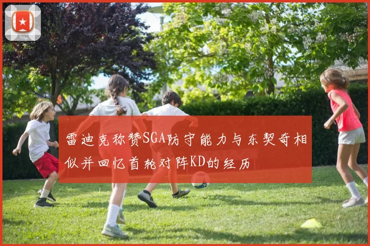 雷迪克称赞SGA防守能力与东契奇相似并回忆首轮对阵KD的经历