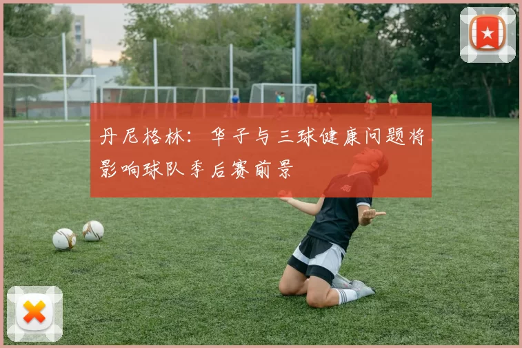 丹尼格林：华子与三球健康问题将影响球队季后赛前景
